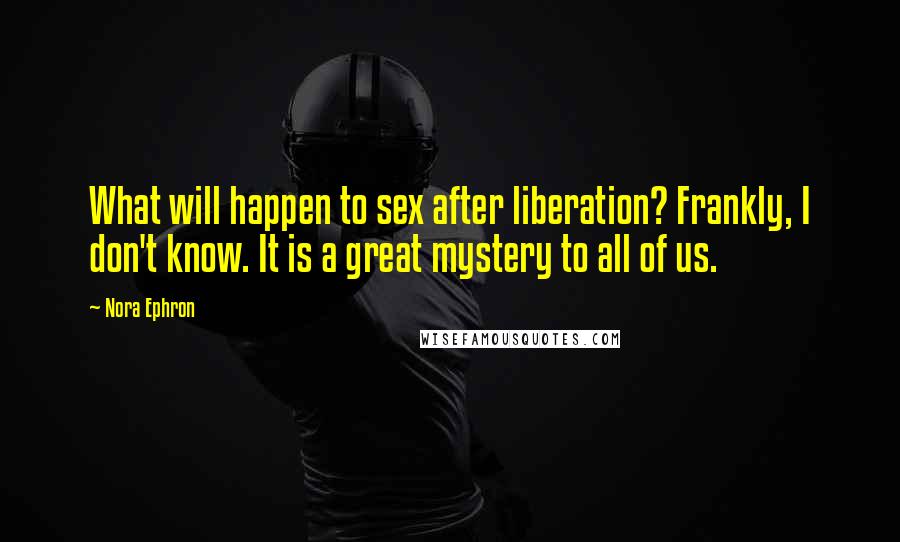 Nora Ephron Quotes: What will happen to sex after liberation? Frankly, I don't know. It is a great mystery to all of us.