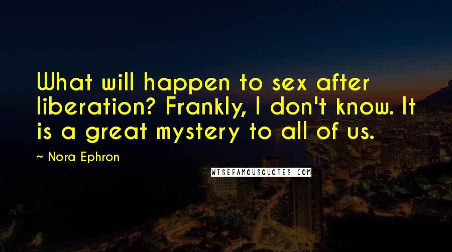 Nora Ephron Quotes: What will happen to sex after liberation? Frankly, I don't know. It is a great mystery to all of us.