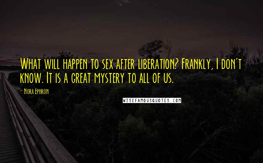 Nora Ephron Quotes: What will happen to sex after liberation? Frankly, I don't know. It is a great mystery to all of us.