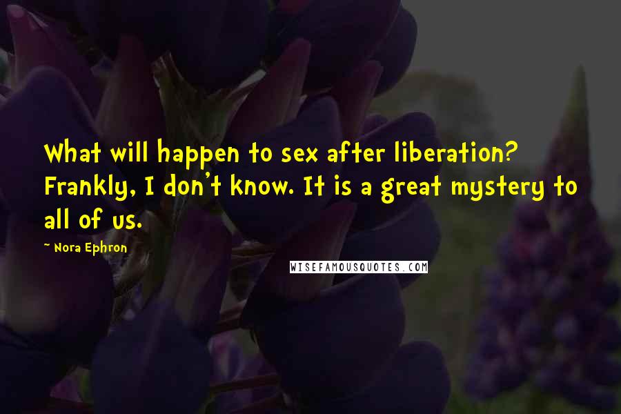 Nora Ephron Quotes: What will happen to sex after liberation? Frankly, I don't know. It is a great mystery to all of us.