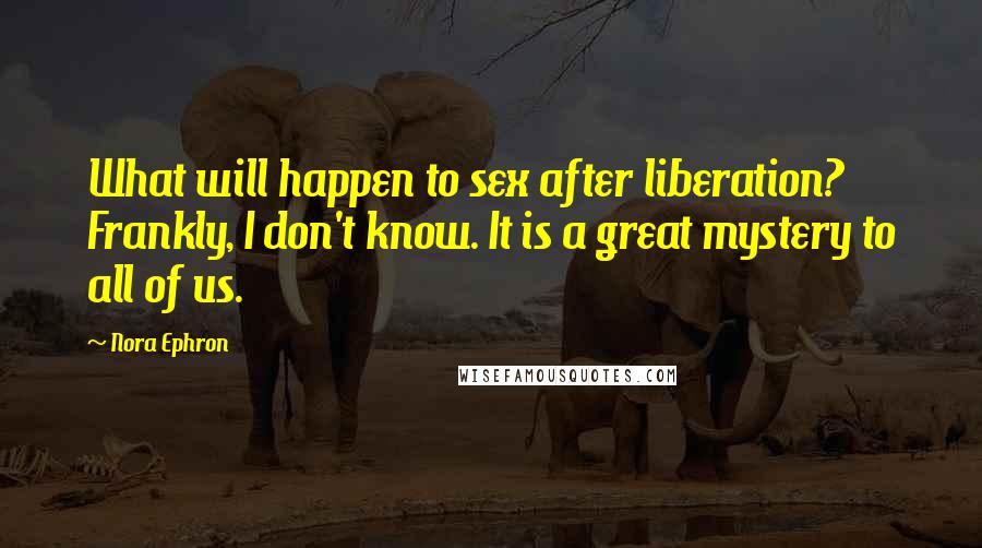 Nora Ephron Quotes: What will happen to sex after liberation? Frankly, I don't know. It is a great mystery to all of us.