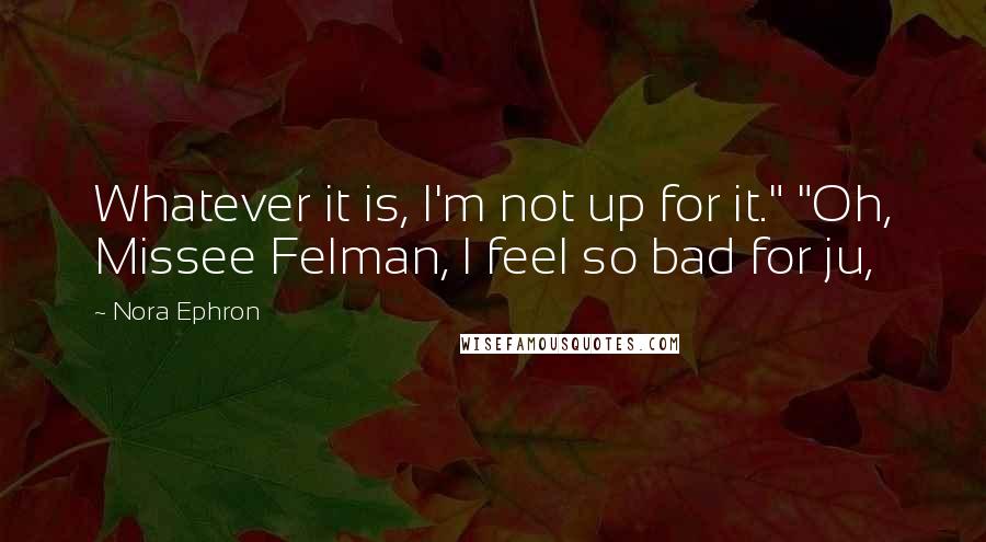 Nora Ephron Quotes: Whatever it is, I'm not up for it." "Oh, Missee Felman, I feel so bad for ju,