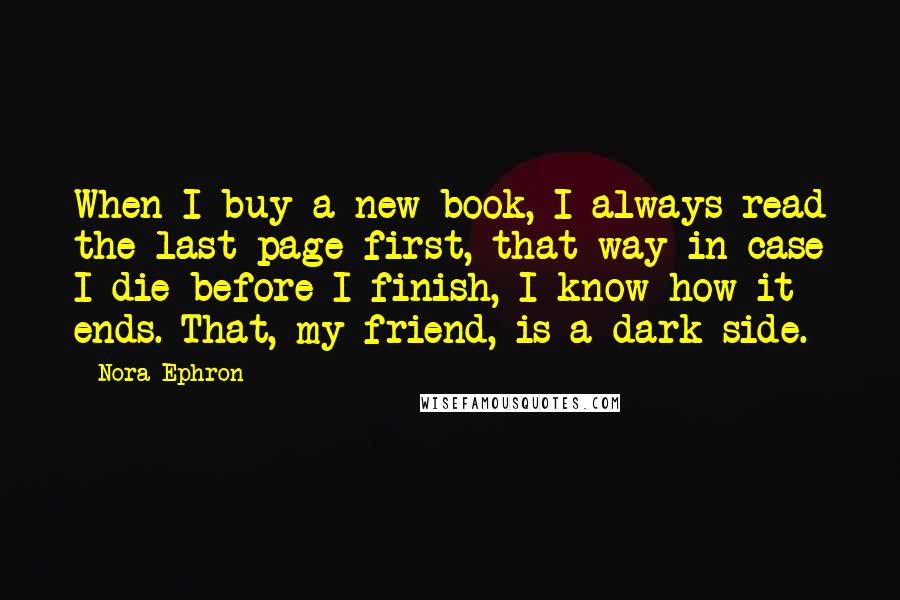 Nora Ephron Quotes: When I buy a new book, I always read the last page first, that way in case I die before I finish, I know how it ends. That, my friend, is a dark side.