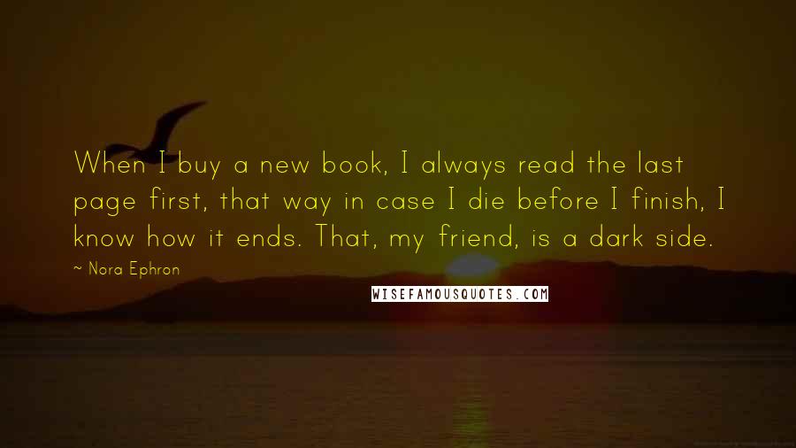 Nora Ephron Quotes: When I buy a new book, I always read the last page first, that way in case I die before I finish, I know how it ends. That, my friend, is a dark side.