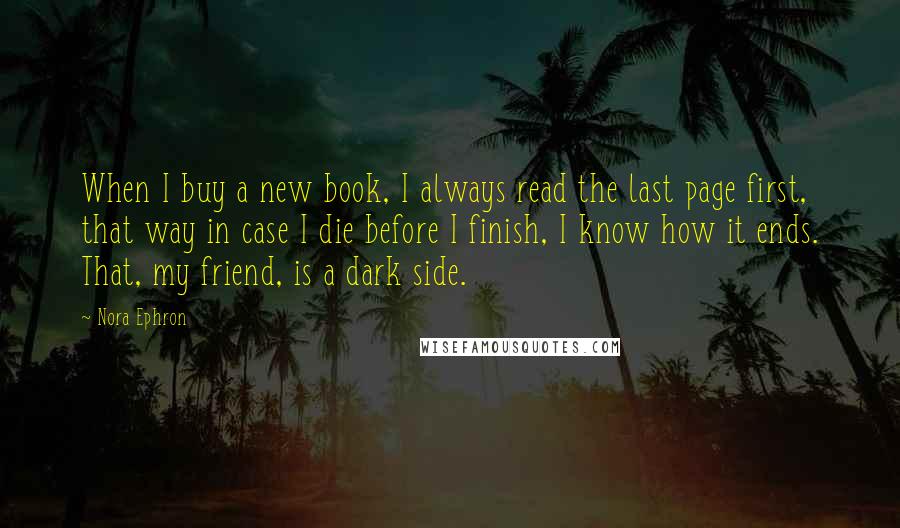 Nora Ephron Quotes: When I buy a new book, I always read the last page first, that way in case I die before I finish, I know how it ends. That, my friend, is a dark side.