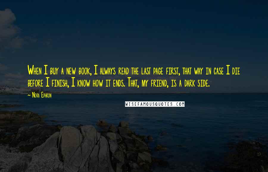 Nora Ephron Quotes: When I buy a new book, I always read the last page first, that way in case I die before I finish, I know how it ends. That, my friend, is a dark side.