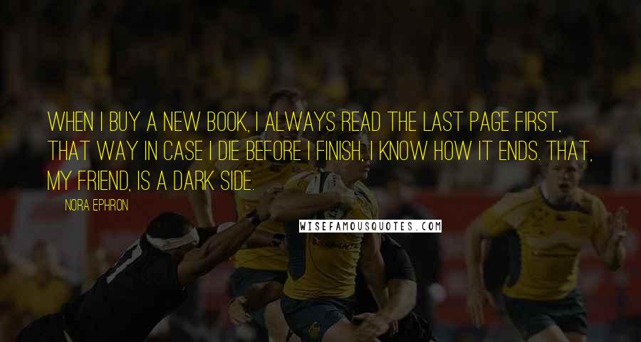 Nora Ephron Quotes: When I buy a new book, I always read the last page first, that way in case I die before I finish, I know how it ends. That, my friend, is a dark side.