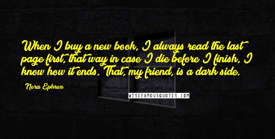 Nora Ephron Quotes: When I buy a new book, I always read the last page first, that way in case I die before I finish, I know how it ends. That, my friend, is a dark side.