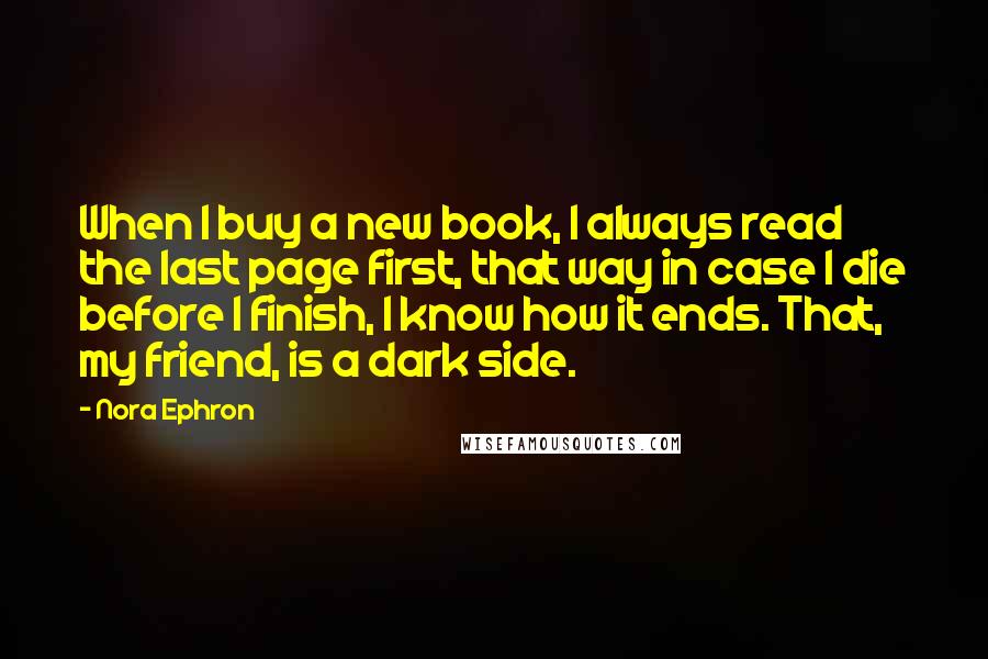 Nora Ephron Quotes: When I buy a new book, I always read the last page first, that way in case I die before I finish, I know how it ends. That, my friend, is a dark side.