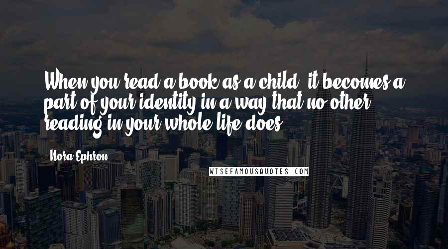 Nora Ephron Quotes: When you read a book as a child, it becomes a part of your identity in a way that no other reading in your whole life does.