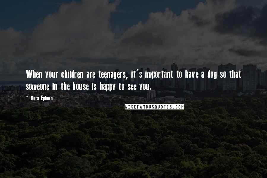 Nora Ephron Quotes: When your children are teenagers, it's important to have a dog so that someone in the house is happy to see you.