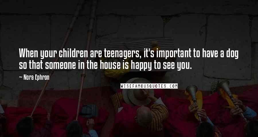 Nora Ephron Quotes: When your children are teenagers, it's important to have a dog so that someone in the house is happy to see you.