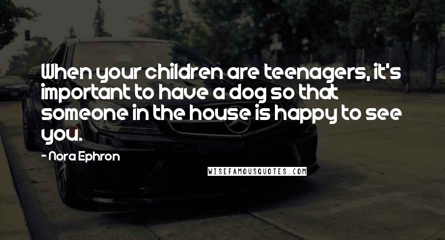 Nora Ephron Quotes: When your children are teenagers, it's important to have a dog so that someone in the house is happy to see you.
