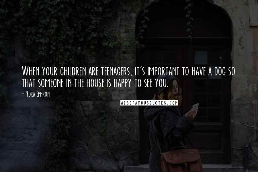 Nora Ephron Quotes: When your children are teenagers, it's important to have a dog so that someone in the house is happy to see you.