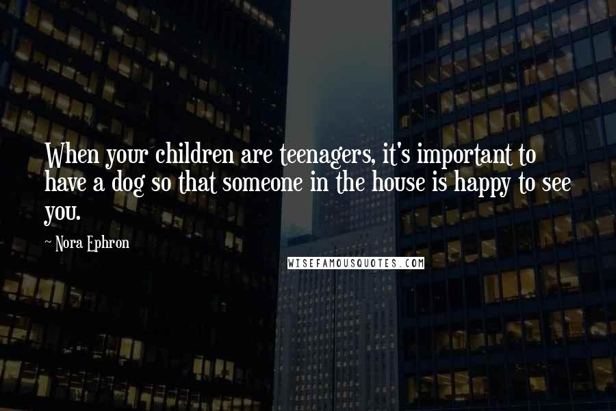 Nora Ephron Quotes: When your children are teenagers, it's important to have a dog so that someone in the house is happy to see you.