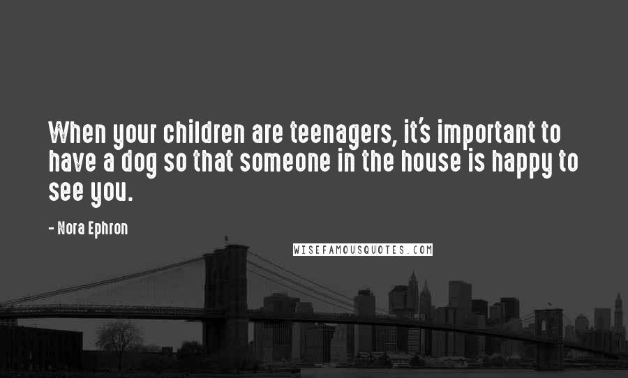 Nora Ephron Quotes: When your children are teenagers, it's important to have a dog so that someone in the house is happy to see you.