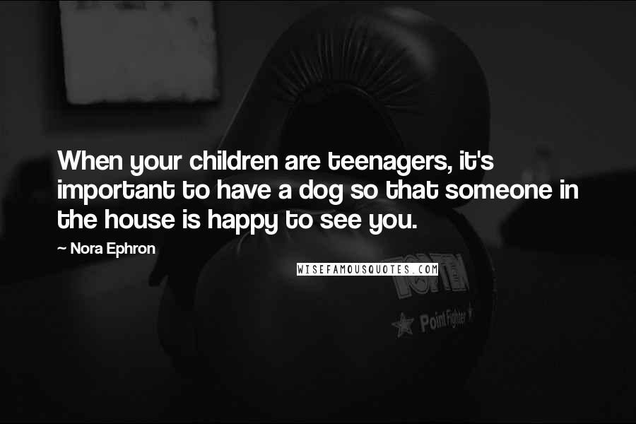 Nora Ephron Quotes: When your children are teenagers, it's important to have a dog so that someone in the house is happy to see you.