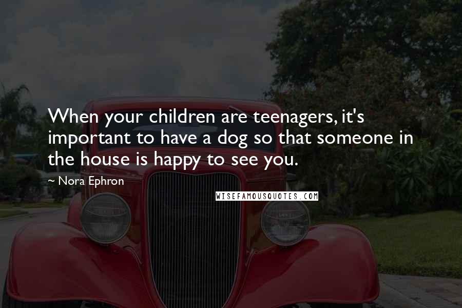 Nora Ephron Quotes: When your children are teenagers, it's important to have a dog so that someone in the house is happy to see you.