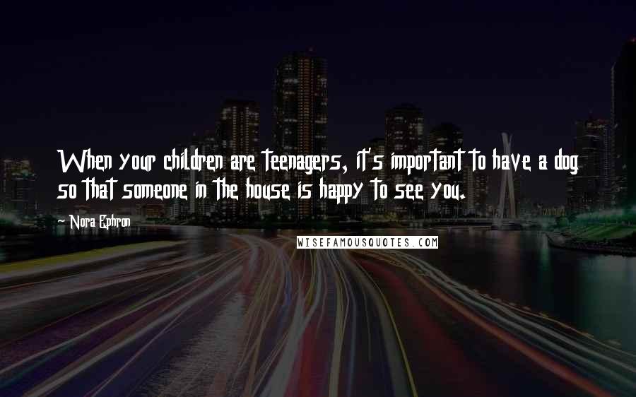 Nora Ephron Quotes: When your children are teenagers, it's important to have a dog so that someone in the house is happy to see you.