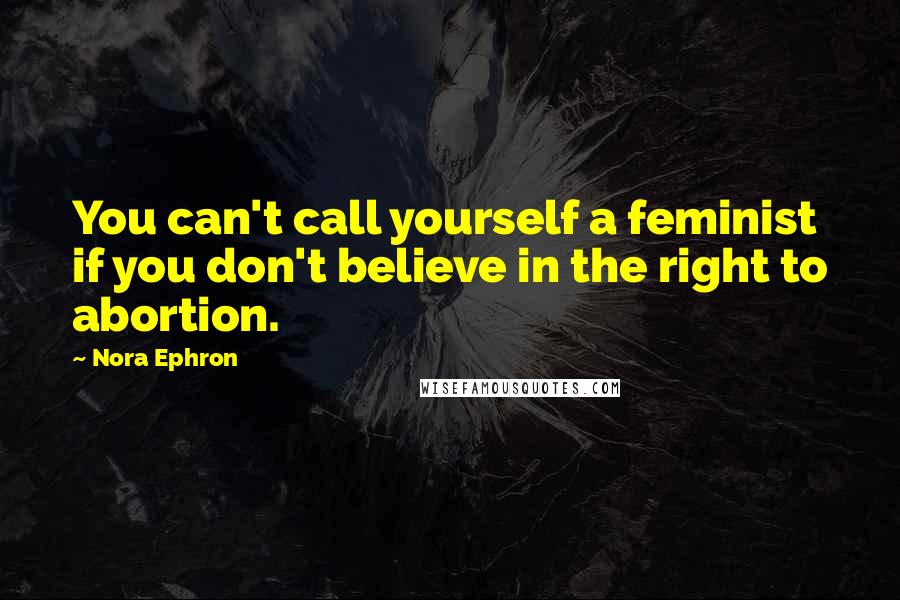 Nora Ephron Quotes: You can't call yourself a feminist if you don't believe in the right to abortion.