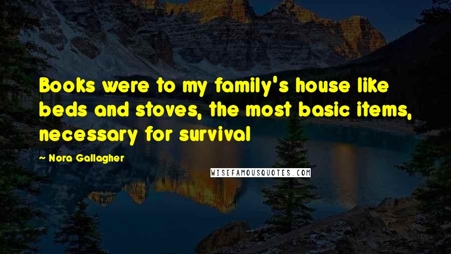 Nora Gallagher Quotes: Books were to my family's house like beds and stoves, the most basic items, necessary for survival