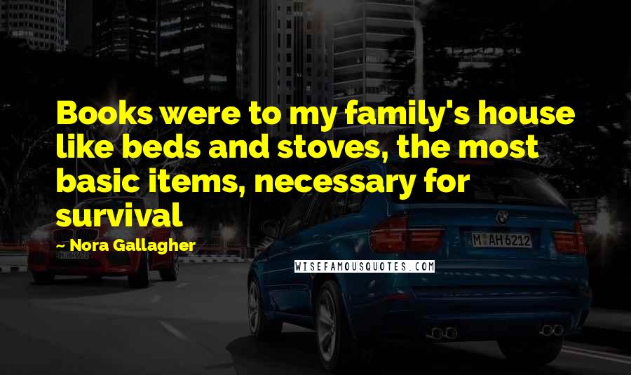 Nora Gallagher Quotes: Books were to my family's house like beds and stoves, the most basic items, necessary for survival