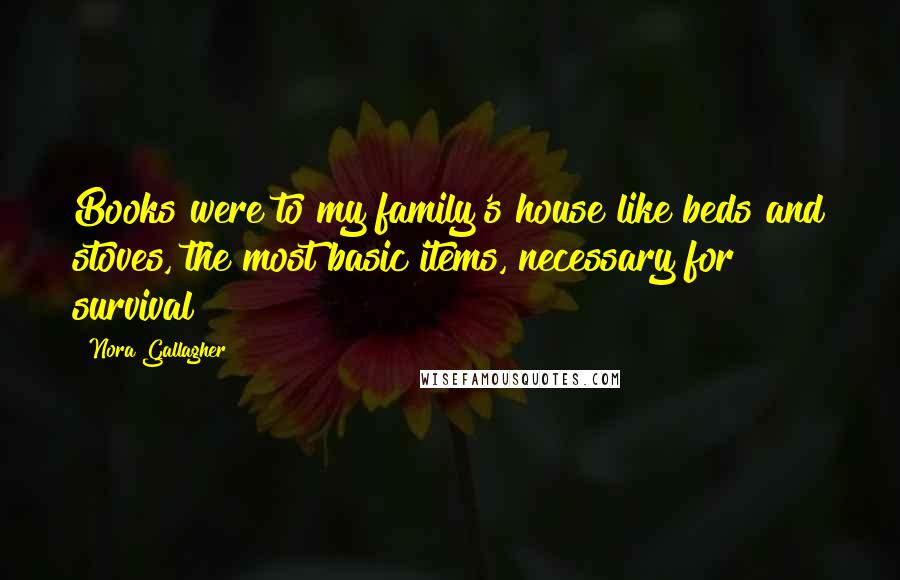 Nora Gallagher Quotes: Books were to my family's house like beds and stoves, the most basic items, necessary for survival