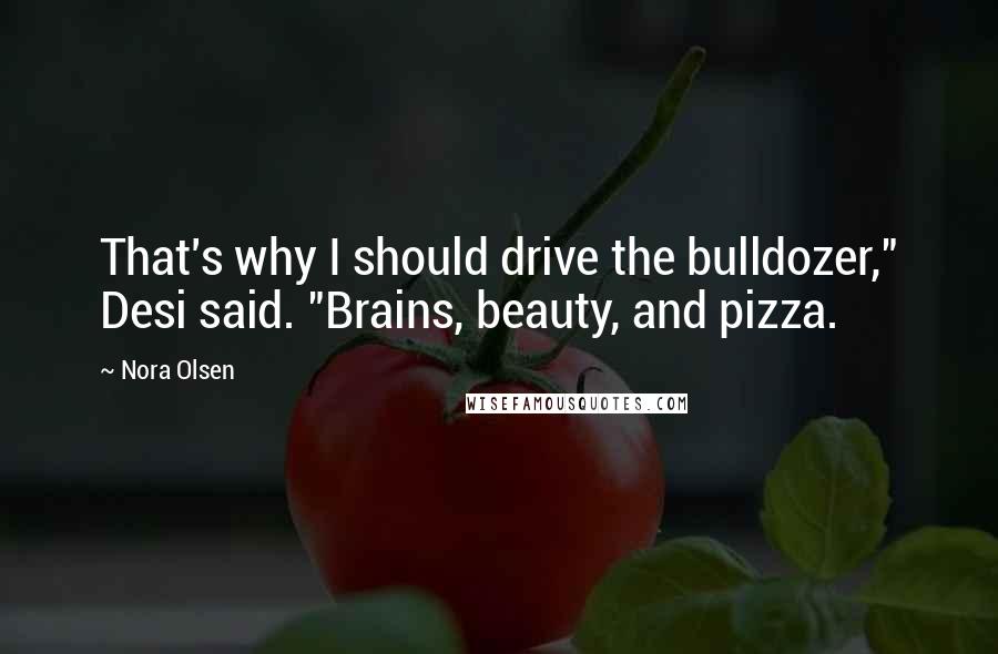 Nora Olsen Quotes: That's why I should drive the bulldozer," Desi said. "Brains, beauty, and pizza.