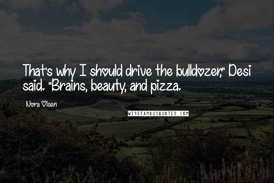 Nora Olsen Quotes: That's why I should drive the bulldozer," Desi said. "Brains, beauty, and pizza.