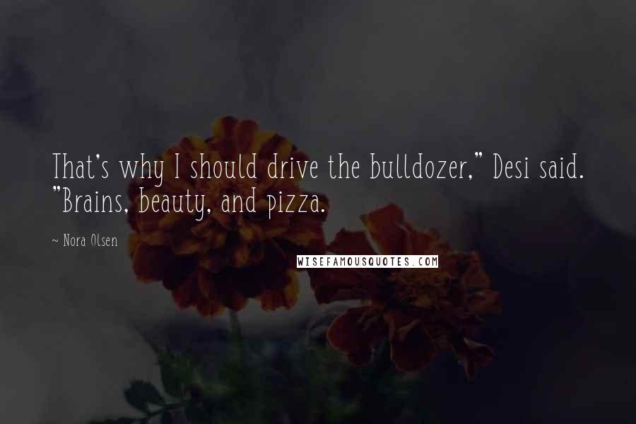 Nora Olsen Quotes: That's why I should drive the bulldozer," Desi said. "Brains, beauty, and pizza.