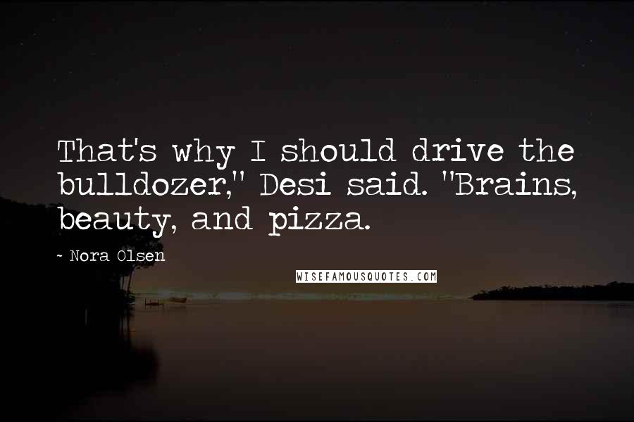 Nora Olsen Quotes: That's why I should drive the bulldozer," Desi said. "Brains, beauty, and pizza.