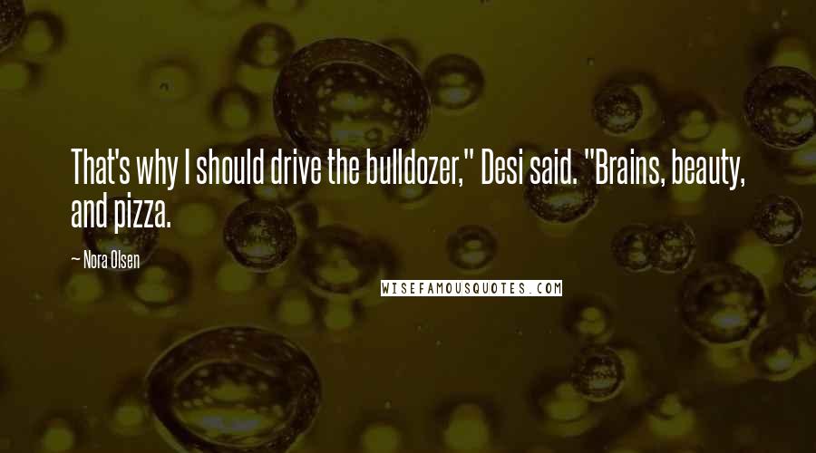 Nora Olsen Quotes: That's why I should drive the bulldozer," Desi said. "Brains, beauty, and pizza.