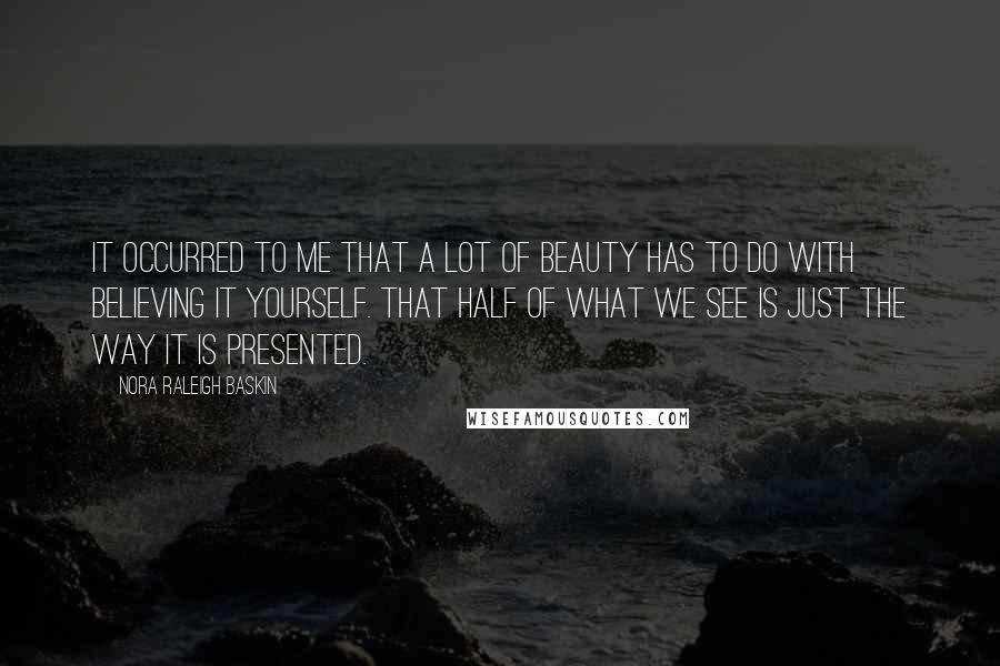 Nora Raleigh Baskin Quotes: It occurred to me that a lot of beauty has to do with believing it yourself. That half of what we see is just the way it is presented.