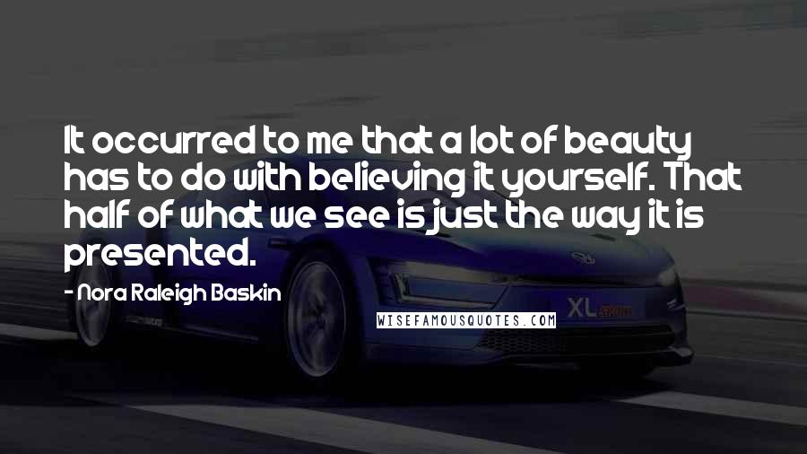 Nora Raleigh Baskin Quotes: It occurred to me that a lot of beauty has to do with believing it yourself. That half of what we see is just the way it is presented.