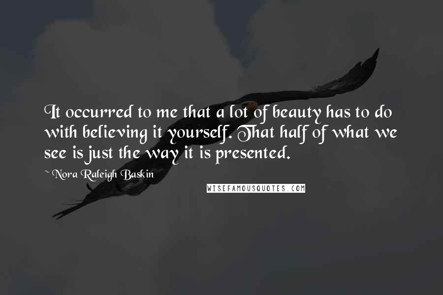 Nora Raleigh Baskin Quotes: It occurred to me that a lot of beauty has to do with believing it yourself. That half of what we see is just the way it is presented.