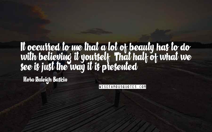 Nora Raleigh Baskin Quotes: It occurred to me that a lot of beauty has to do with believing it yourself. That half of what we see is just the way it is presented.