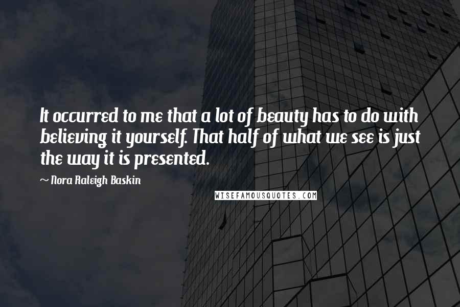 Nora Raleigh Baskin Quotes: It occurred to me that a lot of beauty has to do with believing it yourself. That half of what we see is just the way it is presented.