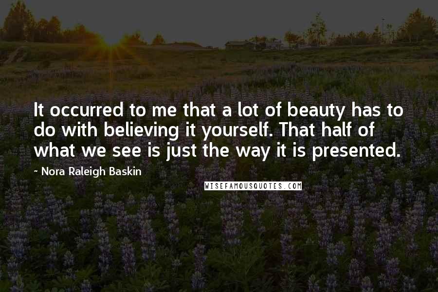 Nora Raleigh Baskin Quotes: It occurred to me that a lot of beauty has to do with believing it yourself. That half of what we see is just the way it is presented.