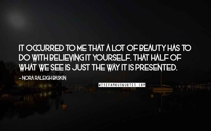 Nora Raleigh Baskin Quotes: It occurred to me that a lot of beauty has to do with believing it yourself. That half of what we see is just the way it is presented.