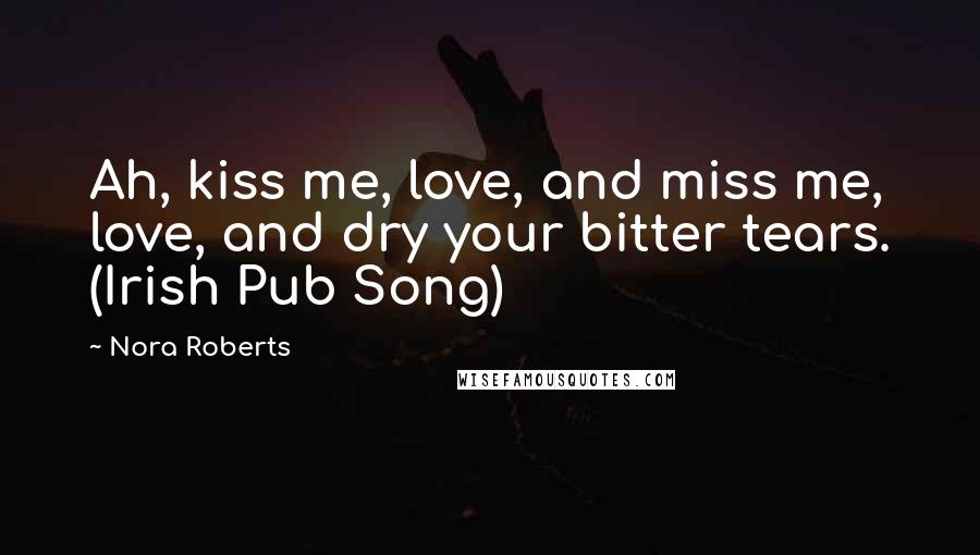 Nora Roberts Quotes: Ah, kiss me, love, and miss me, love, and dry your bitter tears. (Irish Pub Song)