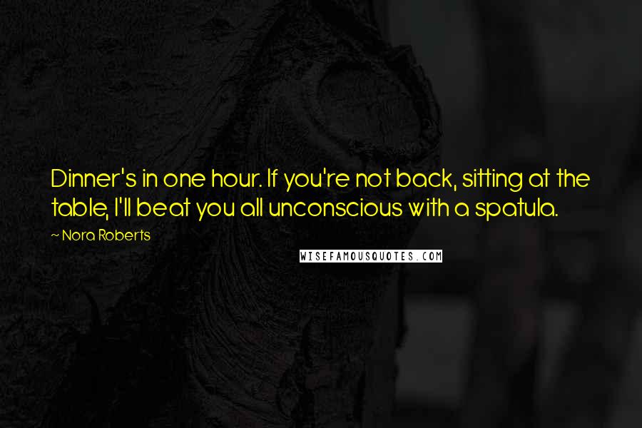 Nora Roberts Quotes: Dinner's in one hour. If you're not back, sitting at the table, I'll beat you all unconscious with a spatula.