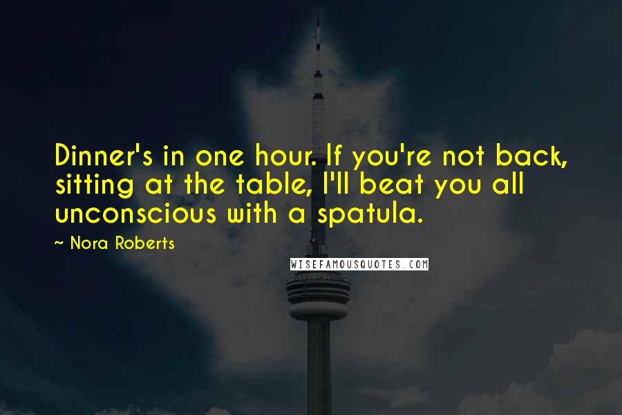 Nora Roberts Quotes: Dinner's in one hour. If you're not back, sitting at the table, I'll beat you all unconscious with a spatula.