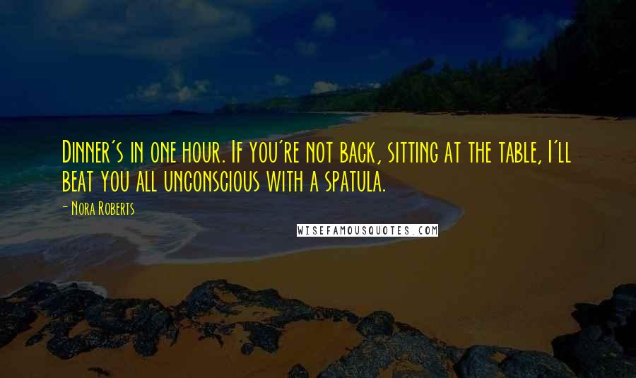 Nora Roberts Quotes: Dinner's in one hour. If you're not back, sitting at the table, I'll beat you all unconscious with a spatula.