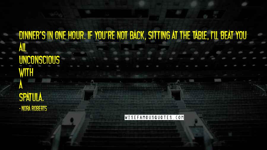 Nora Roberts Quotes: Dinner's in one hour. If you're not back, sitting at the table, I'll beat you all unconscious with a spatula.