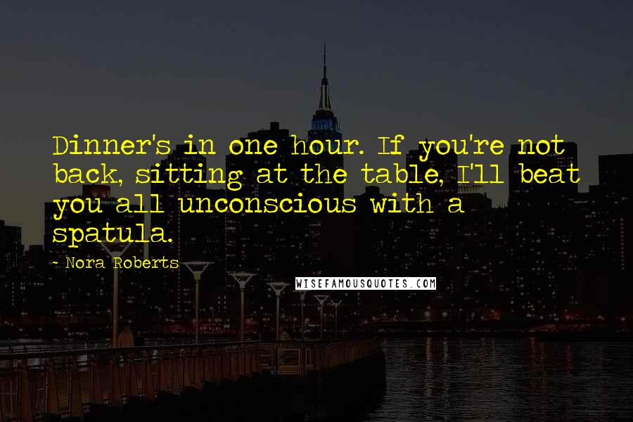 Nora Roberts Quotes: Dinner's in one hour. If you're not back, sitting at the table, I'll beat you all unconscious with a spatula.