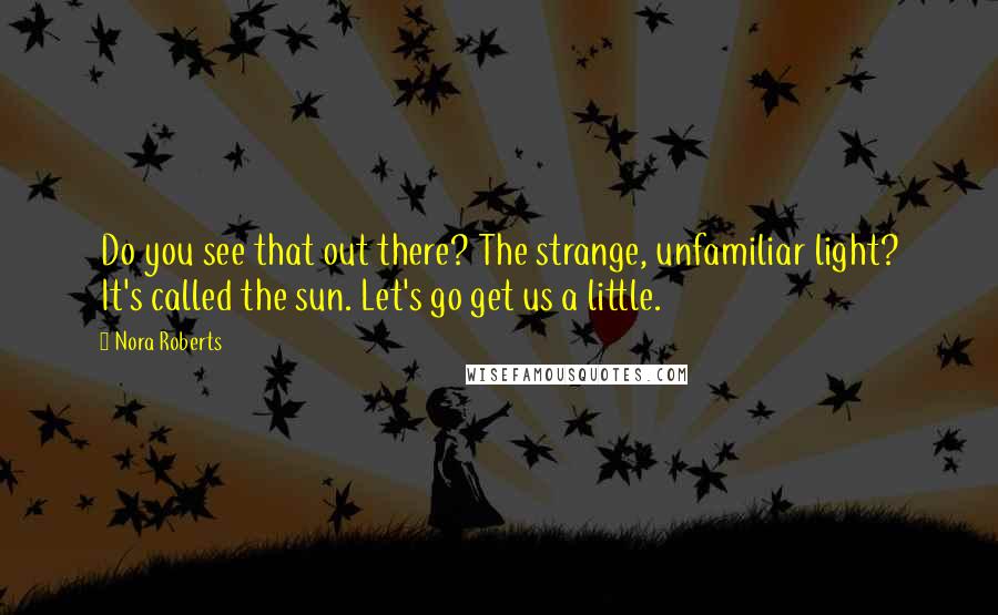 Nora Roberts Quotes: Do you see that out there? The strange, unfamiliar light? It's called the sun. Let's go get us a little.
