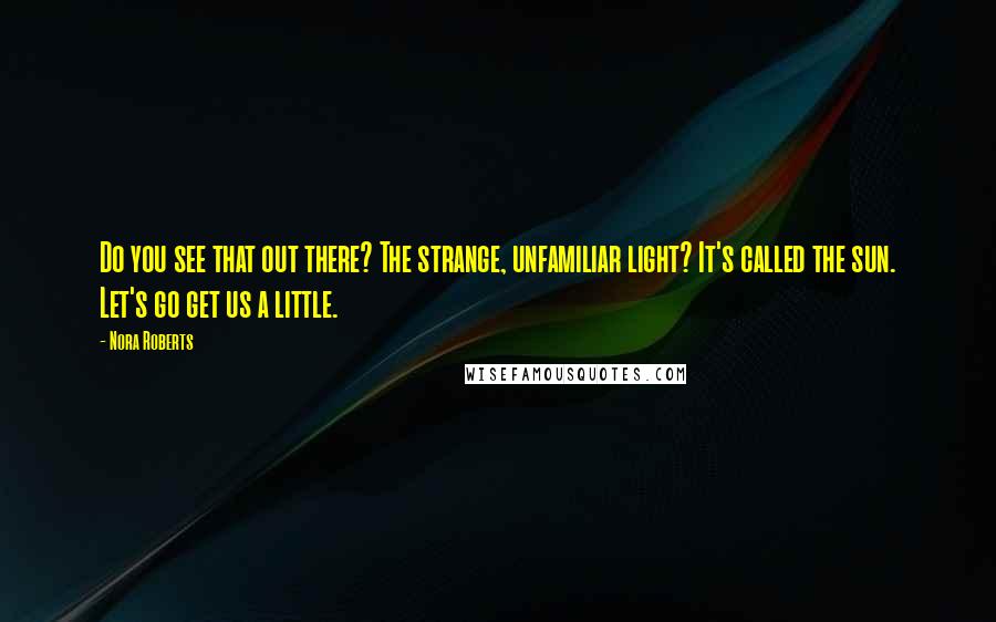 Nora Roberts Quotes: Do you see that out there? The strange, unfamiliar light? It's called the sun. Let's go get us a little.