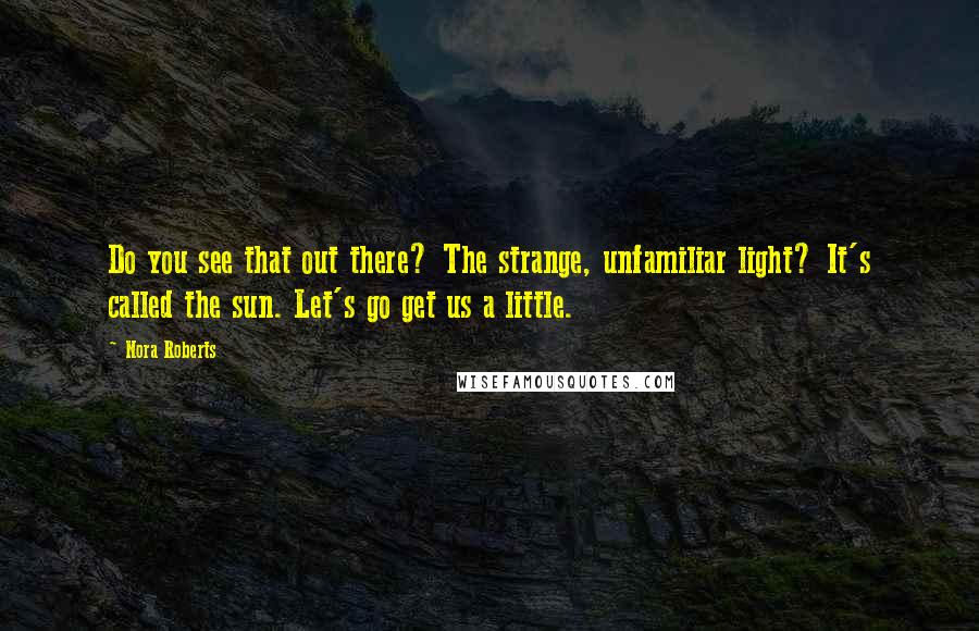 Nora Roberts Quotes: Do you see that out there? The strange, unfamiliar light? It's called the sun. Let's go get us a little.