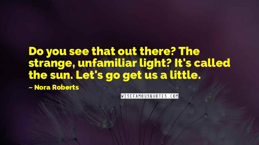 Nora Roberts Quotes: Do you see that out there? The strange, unfamiliar light? It's called the sun. Let's go get us a little.