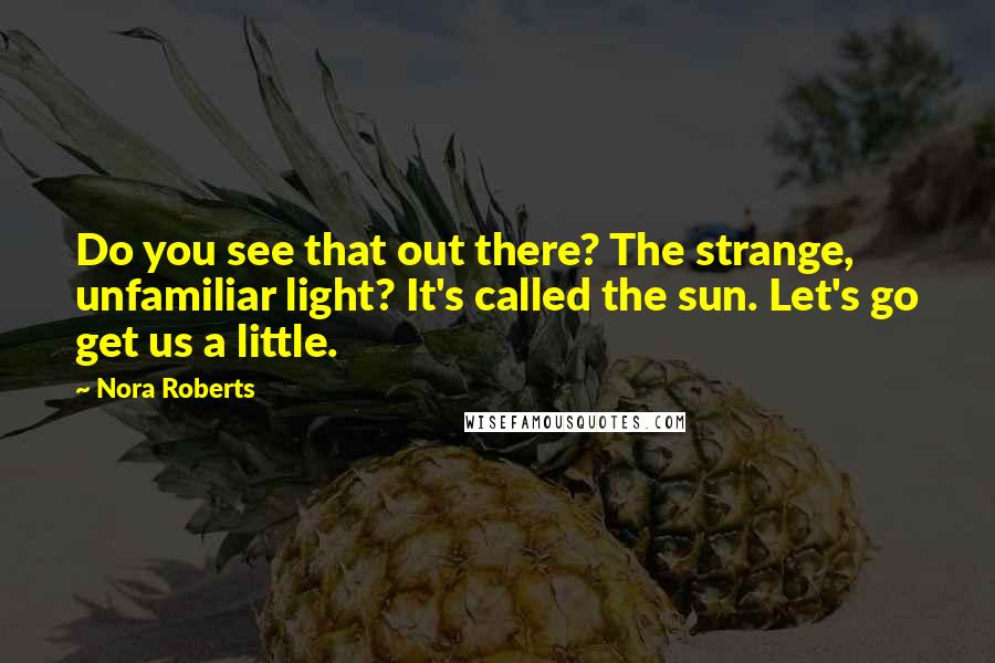 Nora Roberts Quotes: Do you see that out there? The strange, unfamiliar light? It's called the sun. Let's go get us a little.